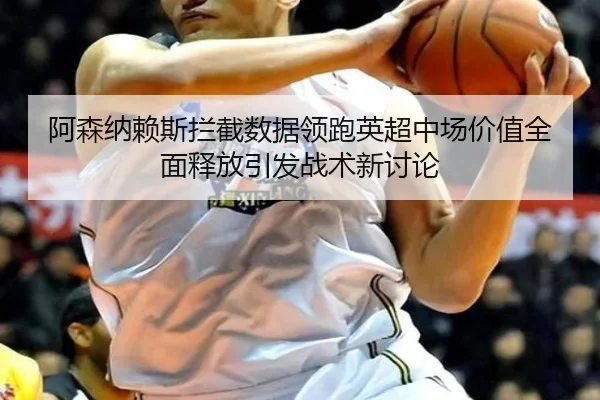 阿森纳赖斯拦截数据领跑英超中场价值全面释放引发战术新讨论