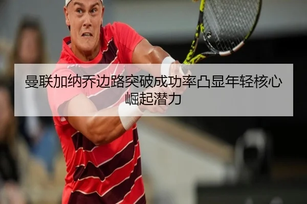 曼联加纳乔边路突破成功率凸显年轻核心崛起潜力